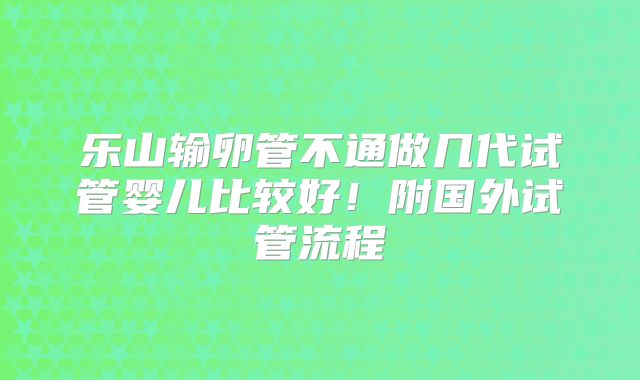乐山输卵管不通做几代试管婴儿比较好！附国外试管流程