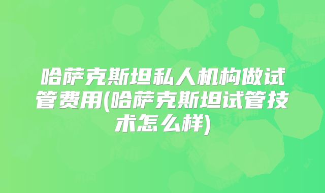 哈萨克斯坦私人机构做试管费用(哈萨克斯坦试管技术怎么样)