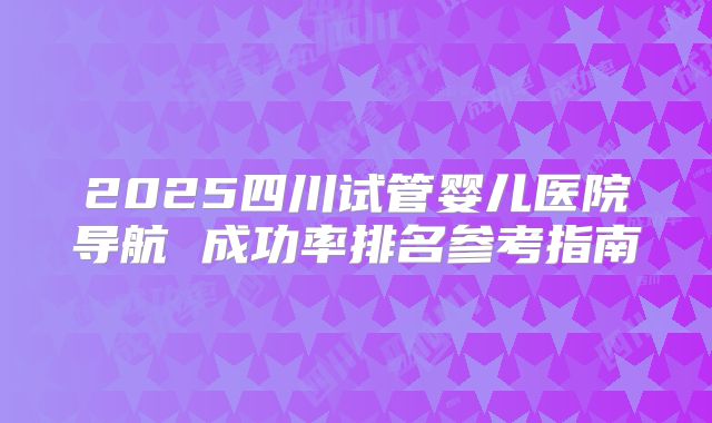 2025四川试管婴儿医院导航 成功率排名参考指南