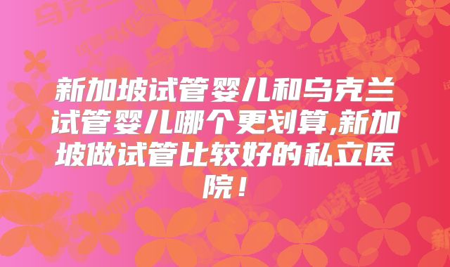新加坡试管婴儿和乌克兰试管婴儿哪个更划算,新加坡做试管比较好的私立医院！