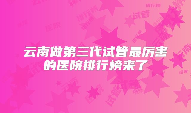 云南做第三代试管最厉害的医院排行榜来了