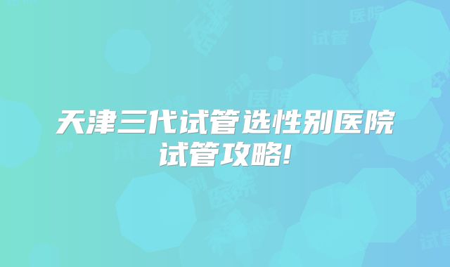 天津三代试管选性别医院试管攻略!