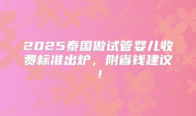 2025泰国做试管婴儿收费标准出炉,附省钱建议!