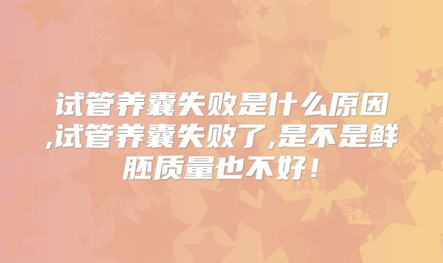 试管养囊失败是什么原因,试管养囊失败了,是不是鲜胚质量也不好！