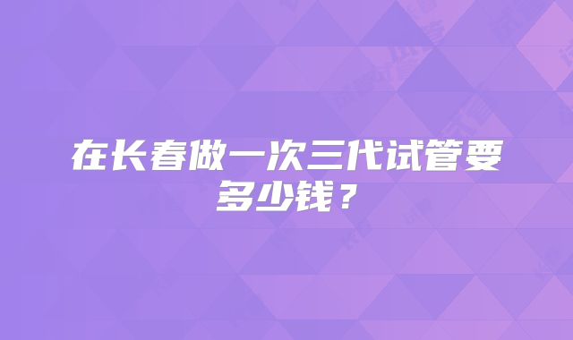 在长春做一次三代试管要多少钱？