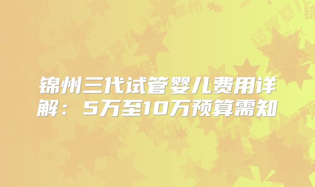 锦州三代试管婴儿费用详解：5万至10万预算需知