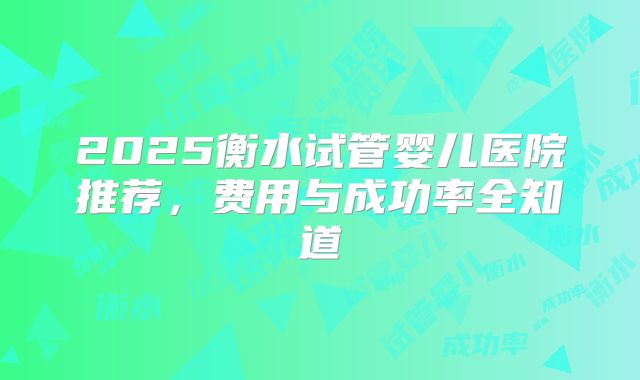 2025衡水试管婴儿医院推荐,费用与成功率全知道