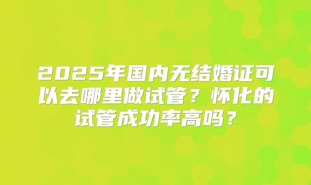 2025年国内无结婚证可以去哪里做试管？怀化的试管成功率高吗？