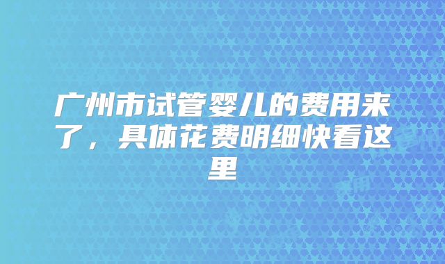 广州市试管婴儿的费用来了，具体花费明细快看这里