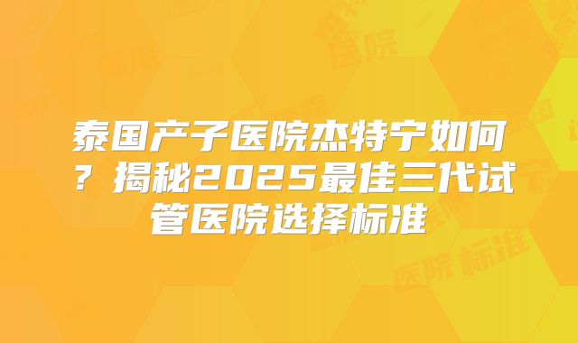 泰国产子医院杰特宁如何？揭秘2025最佳三代试管医院选择标准
