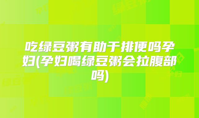 吃绿豆粥有助于排便吗孕妇(孕妇喝绿豆粥会拉腹部吗)