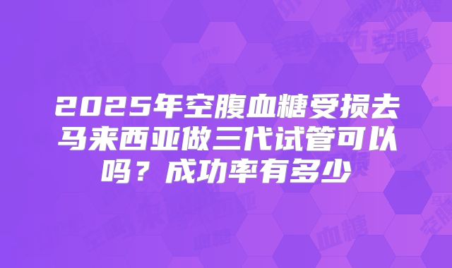 2025年空腹血糖受损去马来西亚做三代试管可以吗？成功率有多少