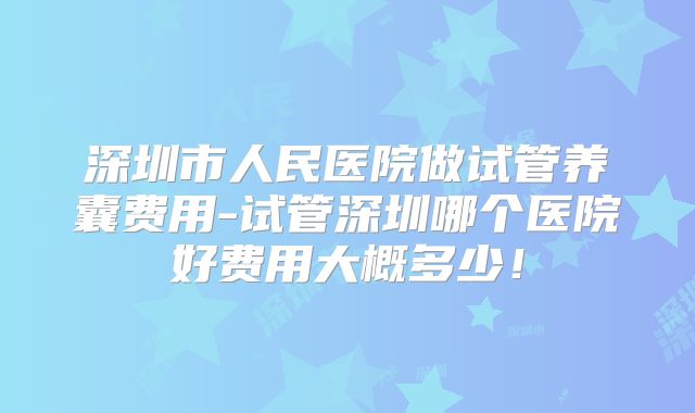 深圳市人民医院做试管养囊费用-试管深圳哪个医院好费用大概多少!
