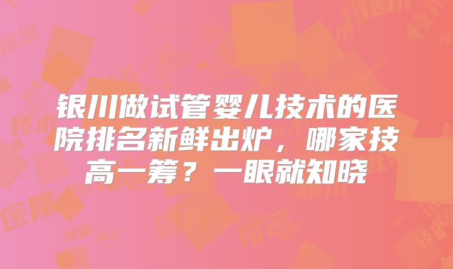银川做试管婴儿技术的医院排名新鲜出炉,哪家技高一筹?一眼就知晓