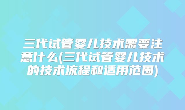 三代试管婴儿技术需要注意什么(三代试管婴儿技术的技术流程和适用范围)
