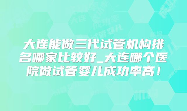 大连能做三代试管机构排名哪家比较好_大连哪个医院做试管婴儿成功率高！