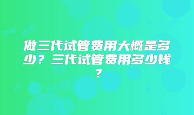 做三代试管费用大概是多少？三代试管费用多少钱？