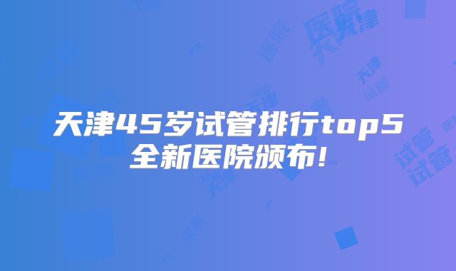 天津45岁试管排行top5全新医院颁布!