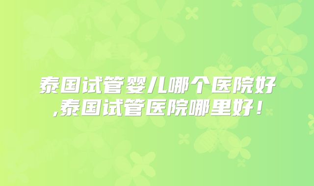 泰国试管婴儿哪个医院好,泰国试管医院哪里好！