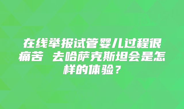 在线举报试管婴儿过程很痛苦 去哈萨克斯坦会是怎样的体验？