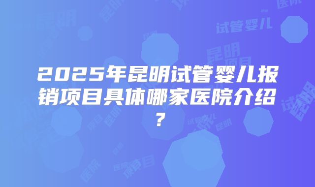 2025年昆明试管婴儿报销项目具体哪家医院介绍？