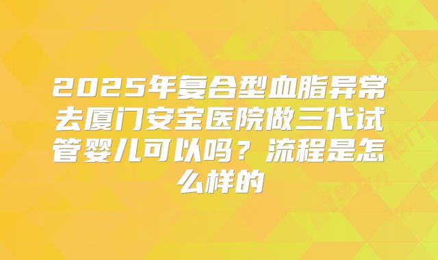2025年复合型血脂异常去厦门安宝医院做三代试管婴儿可以吗？流程是怎么样的