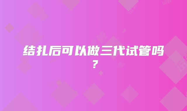 结扎后可以做三代试管吗？
