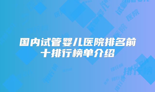 国内试管婴儿医院排名前十排行榜单介绍