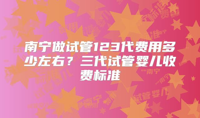 南宁做试管123代费用多少左右？三代试管婴儿收费标准