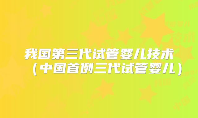 我国第三代试管婴儿技术（中国首例三代试管婴儿）