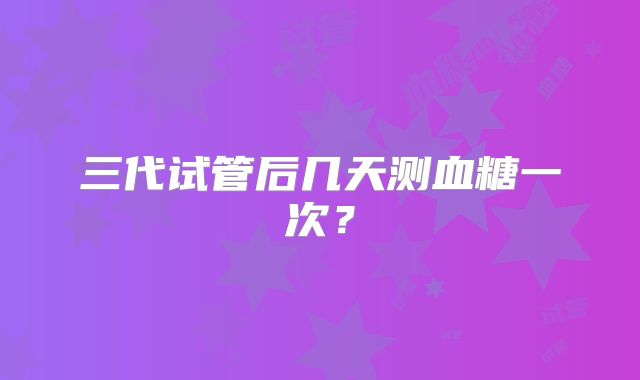 三代试管后几天测血糖一次?