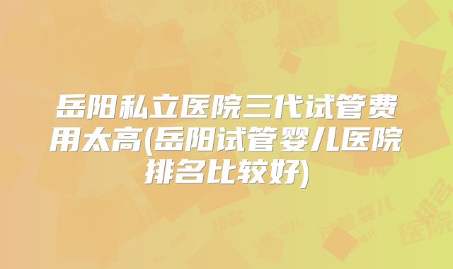 岳阳私立医院三代试管费用太高(岳阳试管婴儿医院排名比较好)