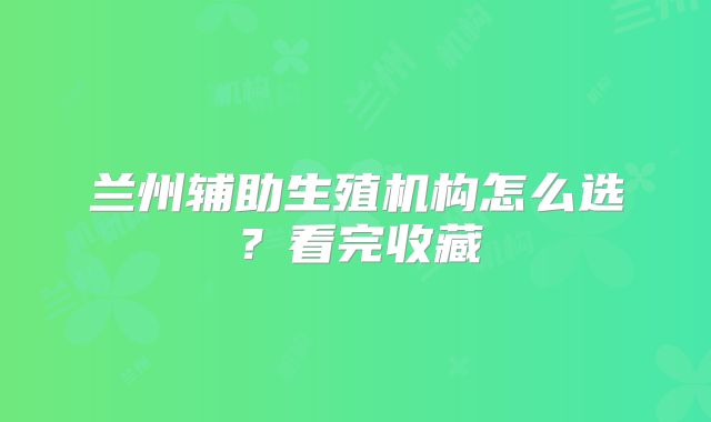 兰州辅助生殖机构怎么选？看完收藏