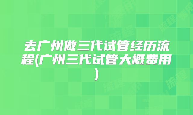 去广州做三代试管经历流程(广州三代试管大概费用)