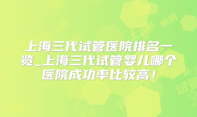 上海三代试管医院排名一览_上海三代试管婴儿哪个医院成功率比较高！
