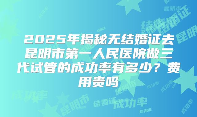 2025年揭秘无结婚证去昆明市第一人民医院做三代试管的成功率有多少？费用贵吗