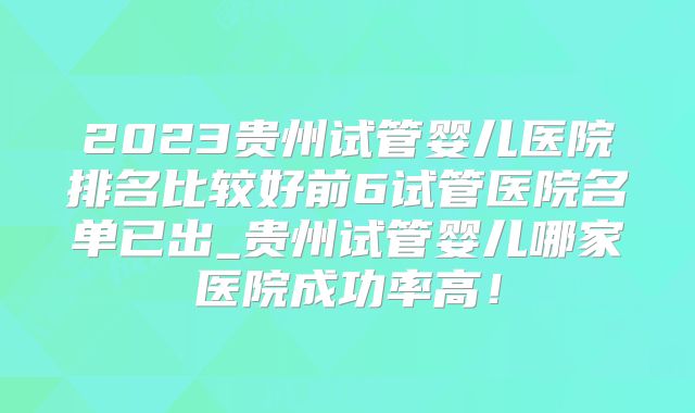 2023贵州试管婴儿医院排名比较好前6试管医院名单已出_贵州试管婴儿哪家医院成功率高！
