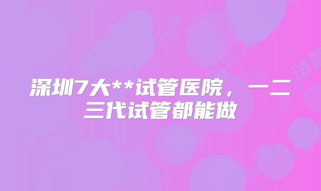 深圳7大**试管医院，一二三代试管都能做
