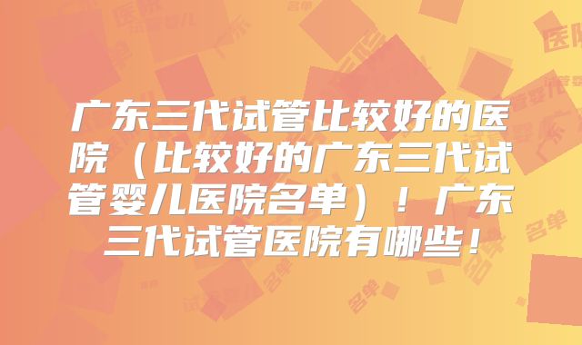 广东三代试管比较好的医院（比较好的广东三代试管婴儿医院名单）！广东三代试管医院有哪些！