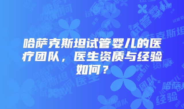 哈萨克斯坦试管婴儿的医疗团队，医生资质与经验如何？