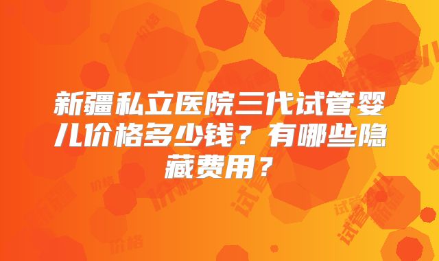 新疆私立医院三代试管婴儿价格多少钱？有哪些隐藏费用？