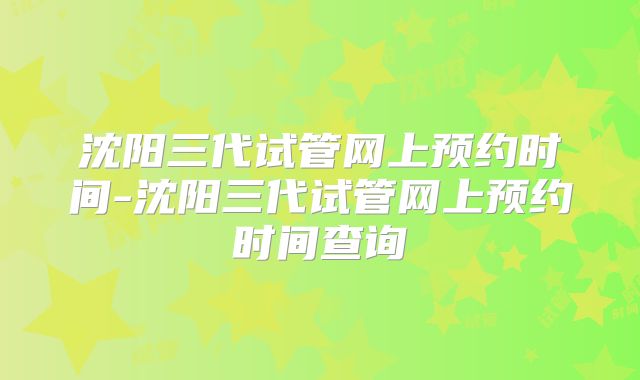 沈阳三代试管网上预约时间-沈阳三代试管网上预约时间查询