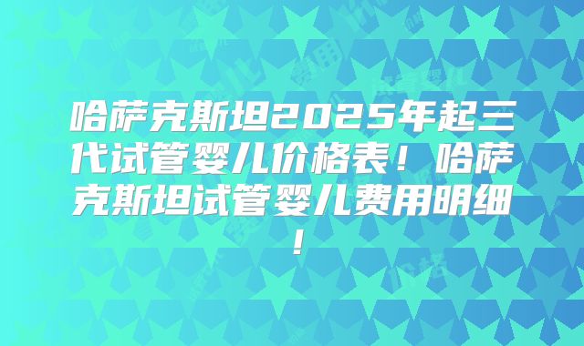 哈萨克斯坦2025年起三代试管婴儿价格表！哈萨克斯坦试管婴儿费用明细！