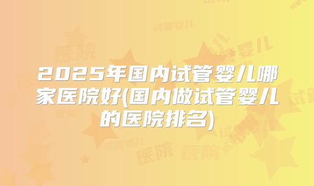 2025年国内试管婴儿哪家医院好(国内做试管婴儿的医院排名)