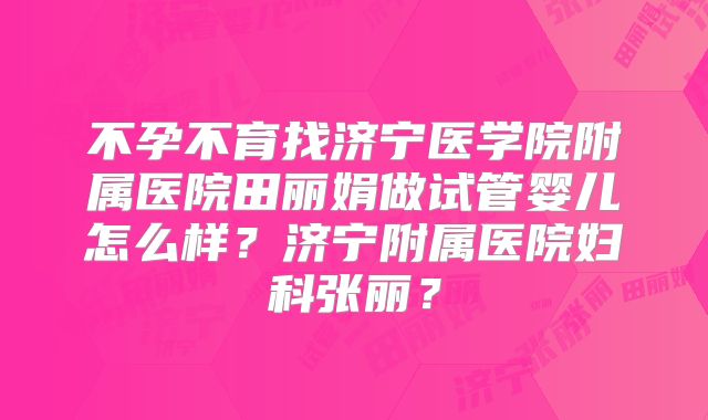 不孕不育找济宁医学院附属医院田丽娟做试管婴儿怎么样？济宁附属医院妇科张丽？