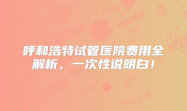 呼和浩特试管医院费用全解析，一次性说明白！