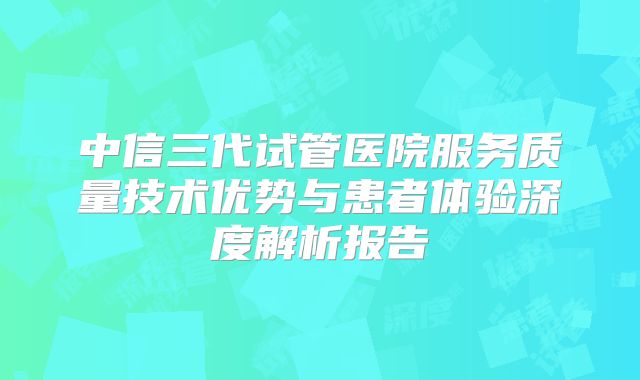 中信三代试管医院服务质量技术优势与患者体验深度解析报告