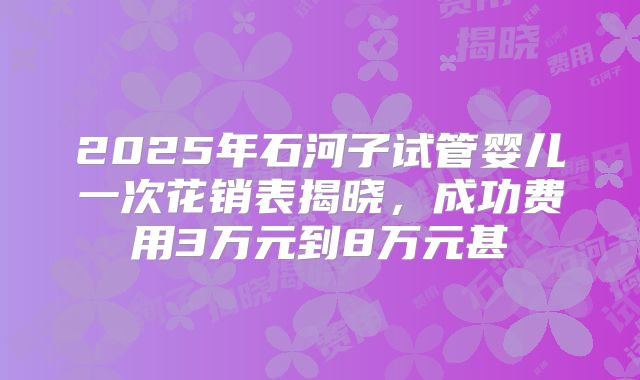 2025年石河子试管婴儿一次花销表揭晓,成功费用3万元到8万元甚