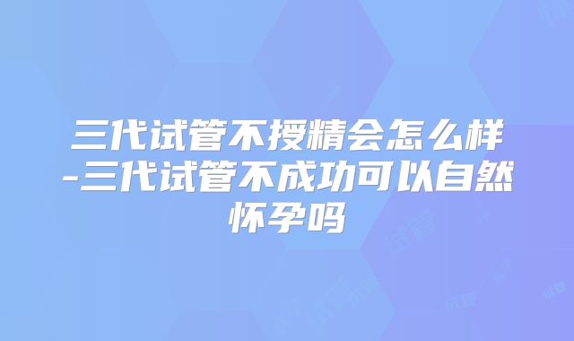三代试管不授精会怎么样-三代试管不成功可以自然怀孕吗