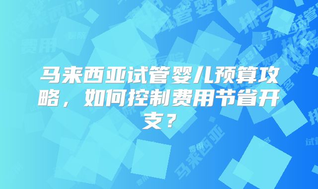 马来西亚试管婴儿预算攻略，如何控制费用节省开支？